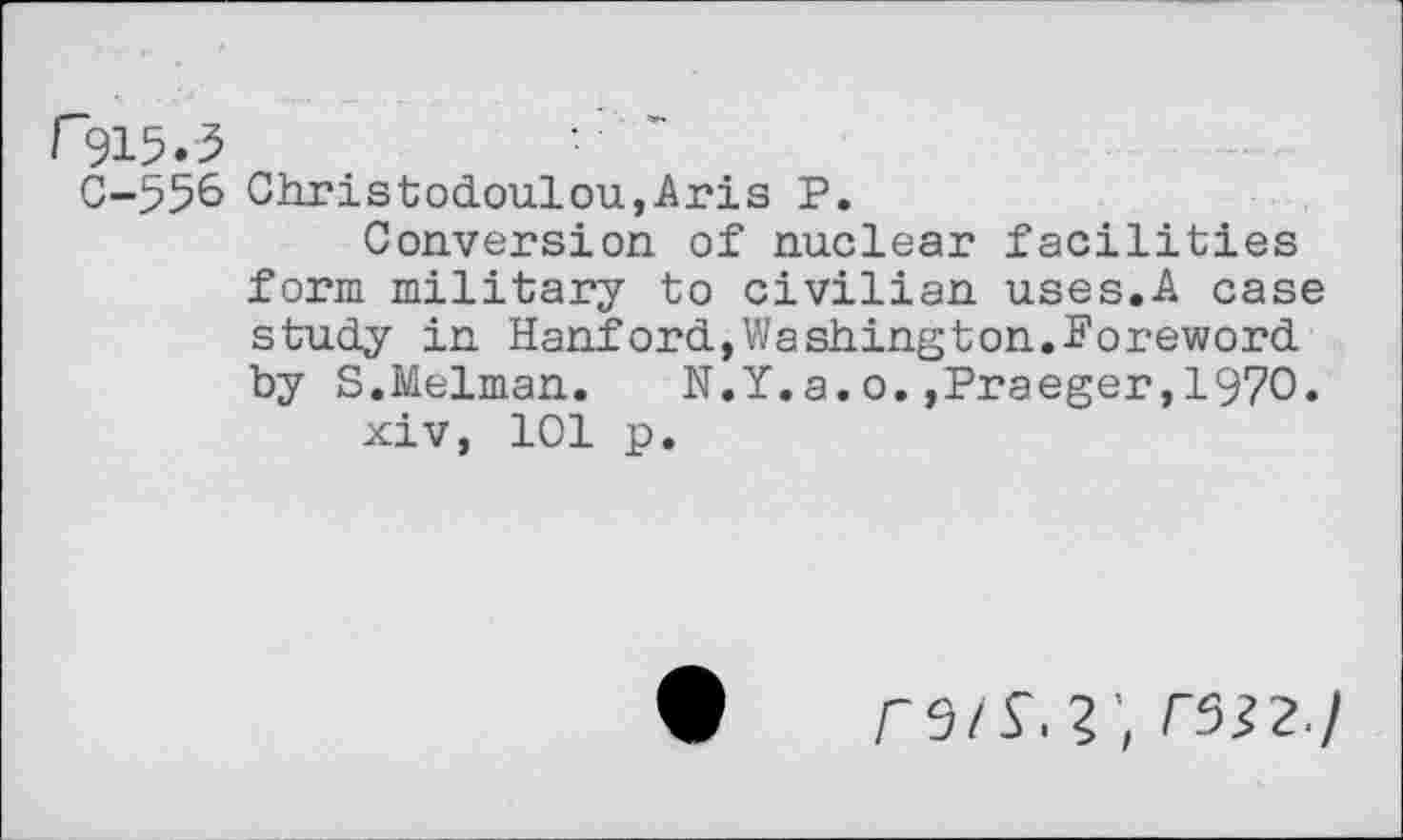 ﻿C-556 Christodoulou,Aris P.
Conversion of nuclear facilities form military to civilian uses.A case study in Hanford,Washington.Foreword by S.Melman.	N.Y.a.o.,Praeger,1970.
xiv, 101 p.
r9/V.	r5i?./